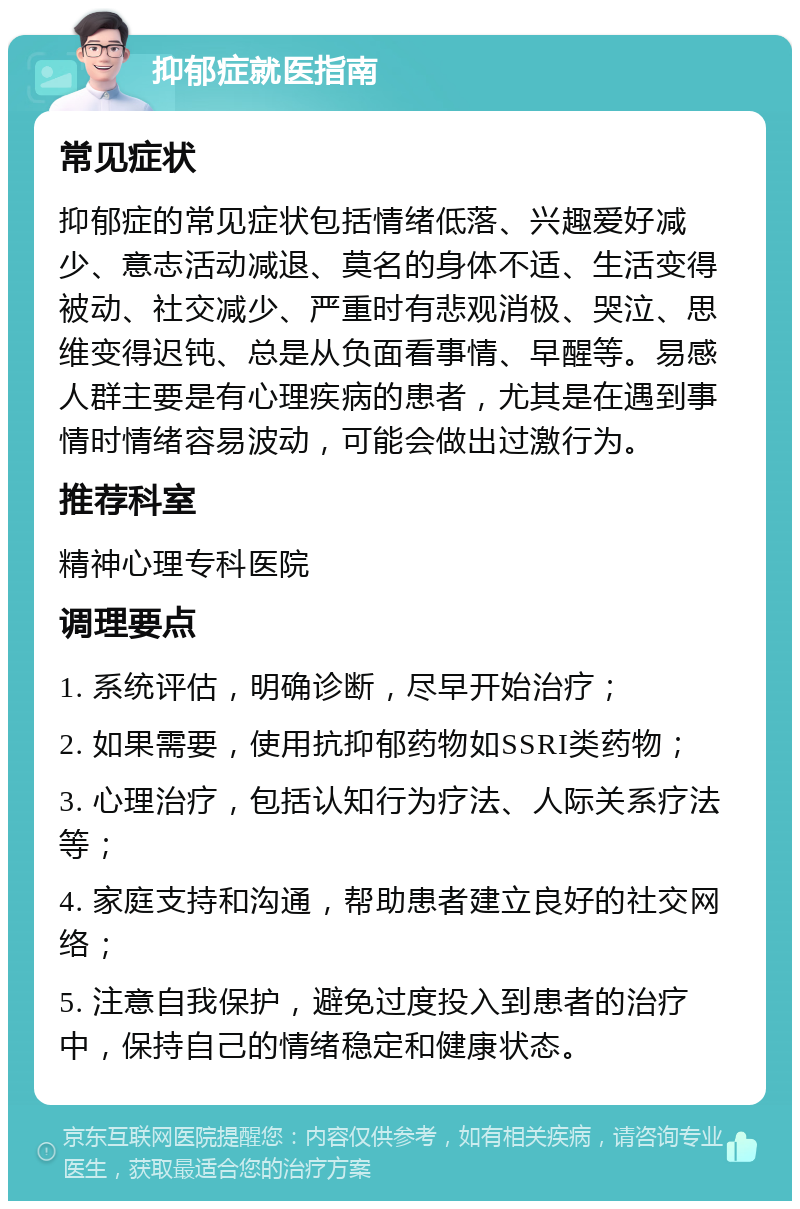 抑郁症就医指南 常见症状 抑郁症的常见症状包括情绪低落、兴趣爱好减少、意志活动减退、莫名的身体不适、生活变得被动、社交减少、严重时有悲观消极、哭泣、思维变得迟钝、总是从负面看事情、早醒等。易感人群主要是有心理疾病的患者，尤其是在遇到事情时情绪容易波动，可能会做出过激行为。 推荐科室 精神心理专科医院 调理要点 1. 系统评估，明确诊断，尽早开始治疗； 2. 如果需要，使用抗抑郁药物如SSRI类药物； 3. 心理治疗，包括认知行为疗法、人际关系疗法等； 4. 家庭支持和沟通，帮助患者建立良好的社交网络； 5. 注意自我保护，避免过度投入到患者的治疗中，保持自己的情绪稳定和健康状态。