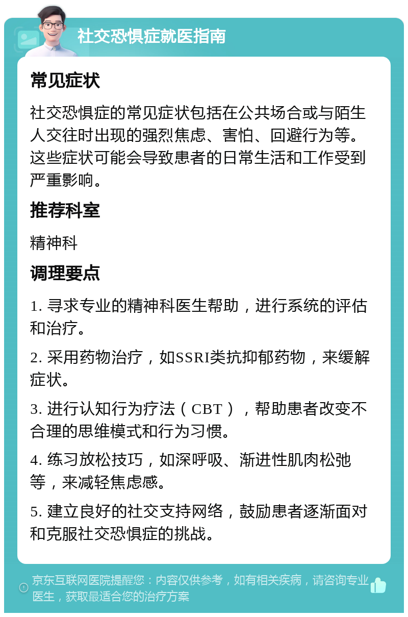 社交恐惧症就医指南 常见症状 社交恐惧症的常见症状包括在公共场合或与陌生人交往时出现的强烈焦虑、害怕、回避行为等。这些症状可能会导致患者的日常生活和工作受到严重影响。 推荐科室 精神科 调理要点 1. 寻求专业的精神科医生帮助，进行系统的评估和治疗。 2. 采用药物治疗，如SSRI类抗抑郁药物，来缓解症状。 3. 进行认知行为疗法（CBT），帮助患者改变不合理的思维模式和行为习惯。 4. 练习放松技巧，如深呼吸、渐进性肌肉松弛等，来减轻焦虑感。 5. 建立良好的社交支持网络，鼓励患者逐渐面对和克服社交恐惧症的挑战。