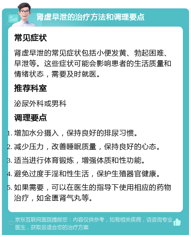 肾虚早泄的治疗方法和调理要点 常见症状 肾虚早泄的常见症状包括小便发黄、勃起困难、早泄等。这些症状可能会影响患者的生活质量和情绪状态，需要及时就医。 推荐科室 泌尿外科或男科 调理要点 增加水分摄入，保持良好的排尿习惯。 减少压力，改善睡眠质量，保持良好的心态。 适当进行体育锻炼，增强体质和性功能。 避免过度手淫和性生活，保护生殖器官健康。 如果需要，可以在医生的指导下使用相应的药物治疗，如金匮肾气丸等。