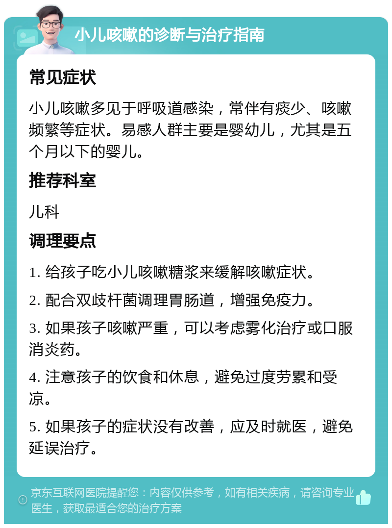 小儿咳嗽的诊断与治疗指南 常见症状 小儿咳嗽多见于呼吸道感染，常伴有痰少、咳嗽频繁等症状。易感人群主要是婴幼儿，尤其是五个月以下的婴儿。 推荐科室 儿科 调理要点 1. 给孩子吃小儿咳嗽糖浆来缓解咳嗽症状。 2. 配合双歧杆菌调理胃肠道，增强免疫力。 3. 如果孩子咳嗽严重，可以考虑雾化治疗或口服消炎药。 4. 注意孩子的饮食和休息，避免过度劳累和受凉。 5. 如果孩子的症状没有改善，应及时就医，避免延误治疗。