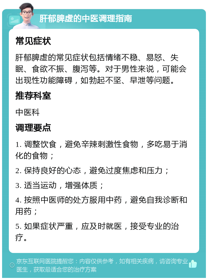 肝郁脾虚的中医调理指南 常见症状 肝郁脾虚的常见症状包括情绪不稳、易怒、失眠、食欲不振、腹泻等。对于男性来说，可能会出现性功能障碍，如勃起不坚、早泄等问题。 推荐科室 中医科 调理要点 1. 调整饮食，避免辛辣刺激性食物，多吃易于消化的食物； 2. 保持良好的心态，避免过度焦虑和压力； 3. 适当运动，增强体质； 4. 按照中医师的处方服用中药，避免自我诊断和用药； 5. 如果症状严重，应及时就医，接受专业的治疗。