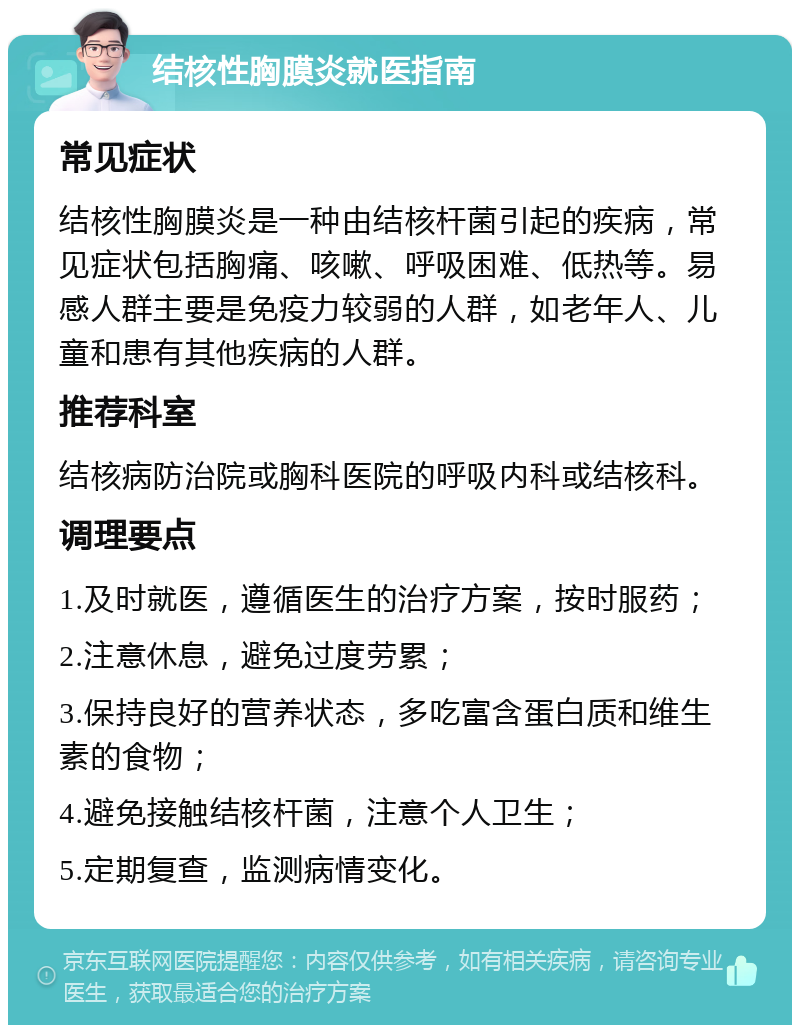 结核性胸膜炎就医指南 常见症状 结核性胸膜炎是一种由结核杆菌引起的疾病，常见症状包括胸痛、咳嗽、呼吸困难、低热等。易感人群主要是免疫力较弱的人群，如老年人、儿童和患有其他疾病的人群。 推荐科室 结核病防治院或胸科医院的呼吸内科或结核科。 调理要点 1.及时就医，遵循医生的治疗方案，按时服药； 2.注意休息，避免过度劳累； 3.保持良好的营养状态，多吃富含蛋白质和维生素的食物； 4.避免接触结核杆菌，注意个人卫生； 5.定期复查，监测病情变化。