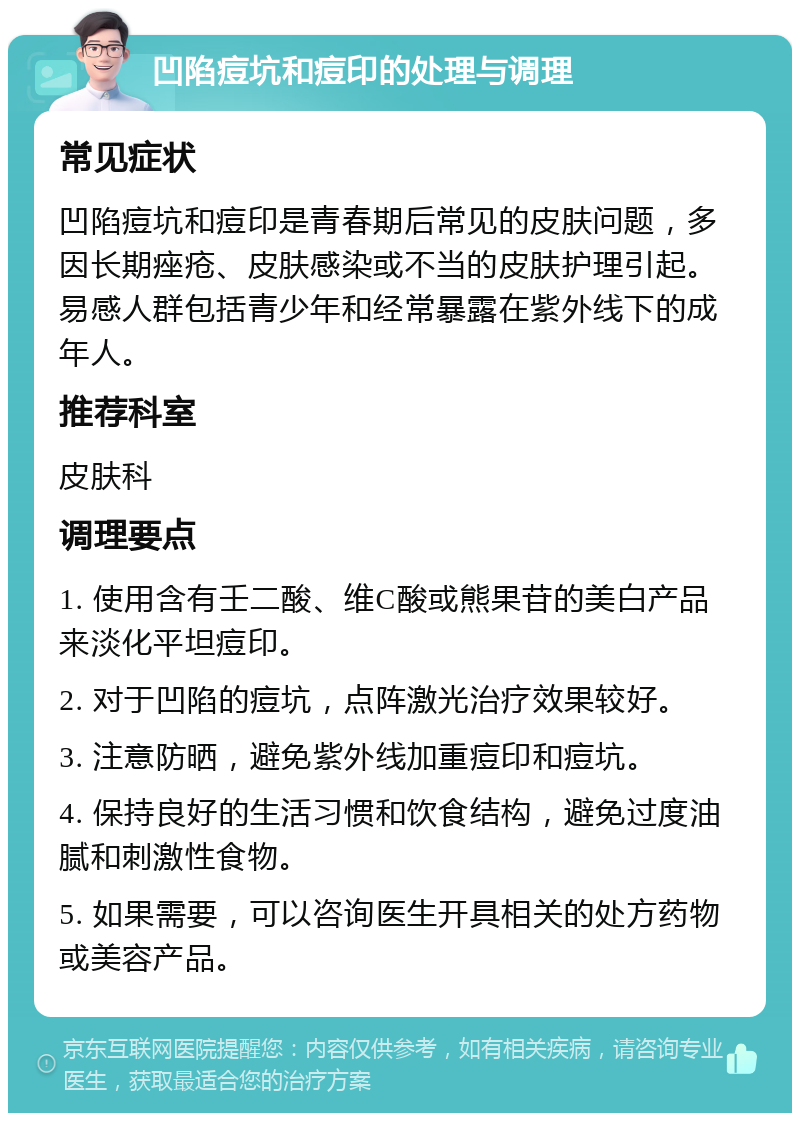 凹陷痘坑和痘印的处理与调理 常见症状 凹陷痘坑和痘印是青春期后常见的皮肤问题，多因长期痤疮、皮肤感染或不当的皮肤护理引起。易感人群包括青少年和经常暴露在紫外线下的成年人。 推荐科室 皮肤科 调理要点 1. 使用含有壬二酸、维C酸或熊果苷的美白产品来淡化平坦痘印。 2. 对于凹陷的痘坑，点阵激光治疗效果较好。 3. 注意防晒，避免紫外线加重痘印和痘坑。 4. 保持良好的生活习惯和饮食结构，避免过度油腻和刺激性食物。 5. 如果需要，可以咨询医生开具相关的处方药物或美容产品。