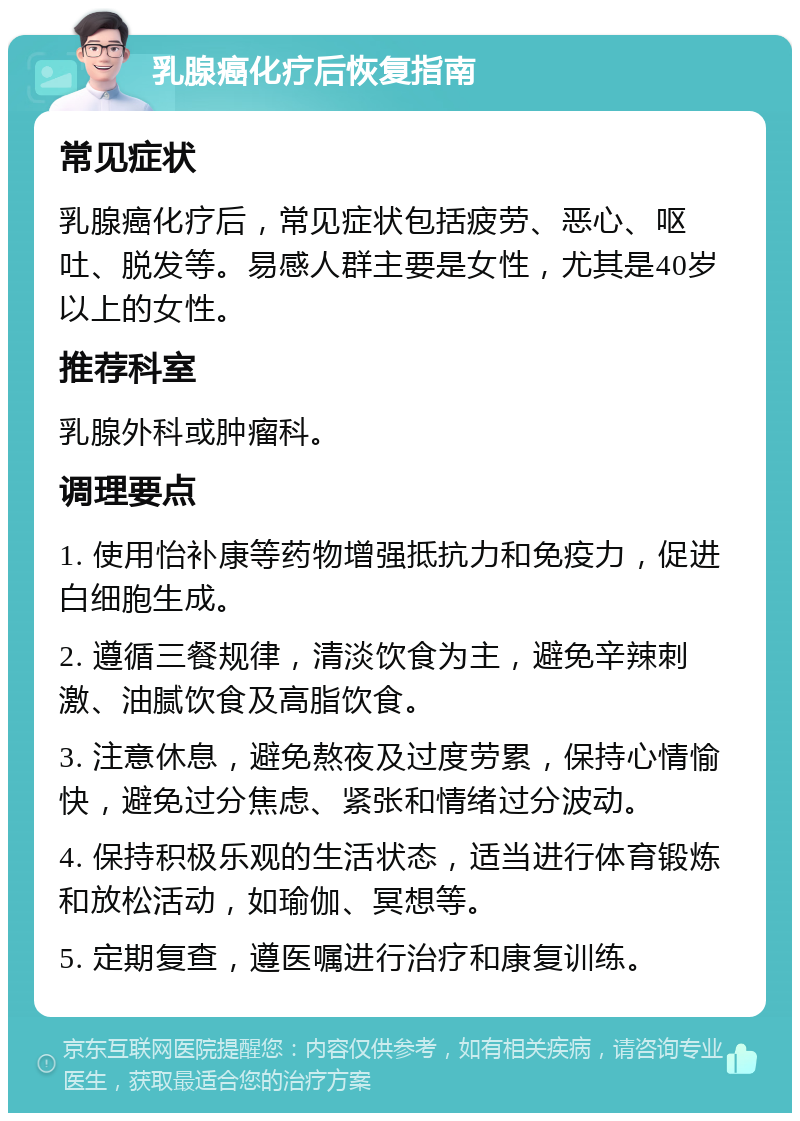 乳腺癌化疗后恢复指南 常见症状 乳腺癌化疗后，常见症状包括疲劳、恶心、呕吐、脱发等。易感人群主要是女性，尤其是40岁以上的女性。 推荐科室 乳腺外科或肿瘤科。 调理要点 1. 使用怡补康等药物增强抵抗力和免疫力，促进白细胞生成。 2. 遵循三餐规律，清淡饮食为主，避免辛辣刺激、油腻饮食及高脂饮食。 3. 注意休息，避免熬夜及过度劳累，保持心情愉快，避免过分焦虑、紧张和情绪过分波动。 4. 保持积极乐观的生活状态，适当进行体育锻炼和放松活动，如瑜伽、冥想等。 5. 定期复查，遵医嘱进行治疗和康复训练。