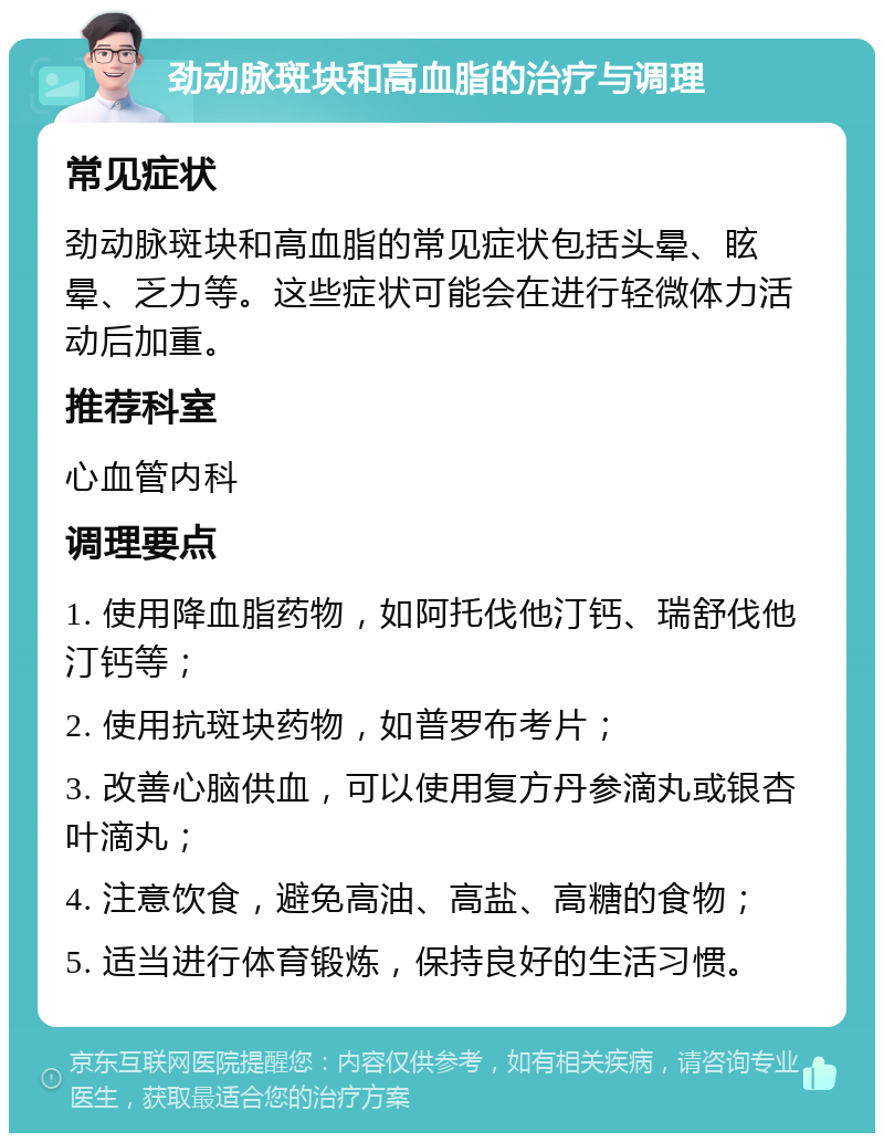 劲动脉斑块和高血脂的治疗与调理 常见症状 劲动脉斑块和高血脂的常见症状包括头晕、眩晕、乏力等。这些症状可能会在进行轻微体力活动后加重。 推荐科室 心血管内科 调理要点 1. 使用降血脂药物，如阿托伐他汀钙、瑞舒伐他汀钙等； 2. 使用抗斑块药物，如普罗布考片； 3. 改善心脑供血，可以使用复方丹参滴丸或银杏叶滴丸； 4. 注意饮食，避免高油、高盐、高糖的食物； 5. 适当进行体育锻炼，保持良好的生活习惯。