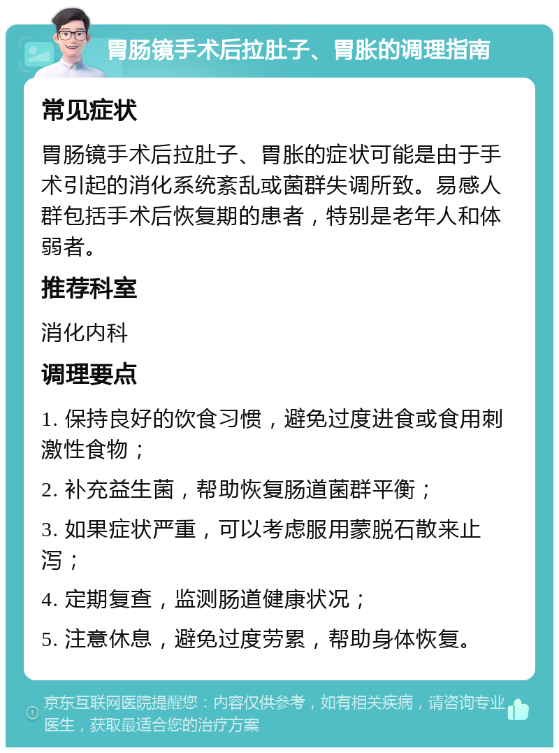 胃肠镜手术后拉肚子、胃胀的调理指南 常见症状 胃肠镜手术后拉肚子、胃胀的症状可能是由于手术引起的消化系统紊乱或菌群失调所致。易感人群包括手术后恢复期的患者，特别是老年人和体弱者。 推荐科室 消化内科 调理要点 1. 保持良好的饮食习惯，避免过度进食或食用刺激性食物； 2. 补充益生菌，帮助恢复肠道菌群平衡； 3. 如果症状严重，可以考虑服用蒙脱石散来止泻； 4. 定期复查，监测肠道健康状况； 5. 注意休息，避免过度劳累，帮助身体恢复。