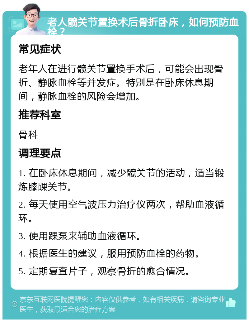 老人髋关节置换术后骨折卧床，如何预防血栓？ 常见症状 老年人在进行髋关节置换手术后，可能会出现骨折、静脉血栓等并发症。特别是在卧床休息期间，静脉血栓的风险会增加。 推荐科室 骨科 调理要点 1. 在卧床休息期间，减少髋关节的活动，适当锻炼膝踝关节。 2. 每天使用空气波压力治疗仪两次，帮助血液循环。 3. 使用踝泵来辅助血液循环。 4. 根据医生的建议，服用预防血栓的药物。 5. 定期复查片子，观察骨折的愈合情况。