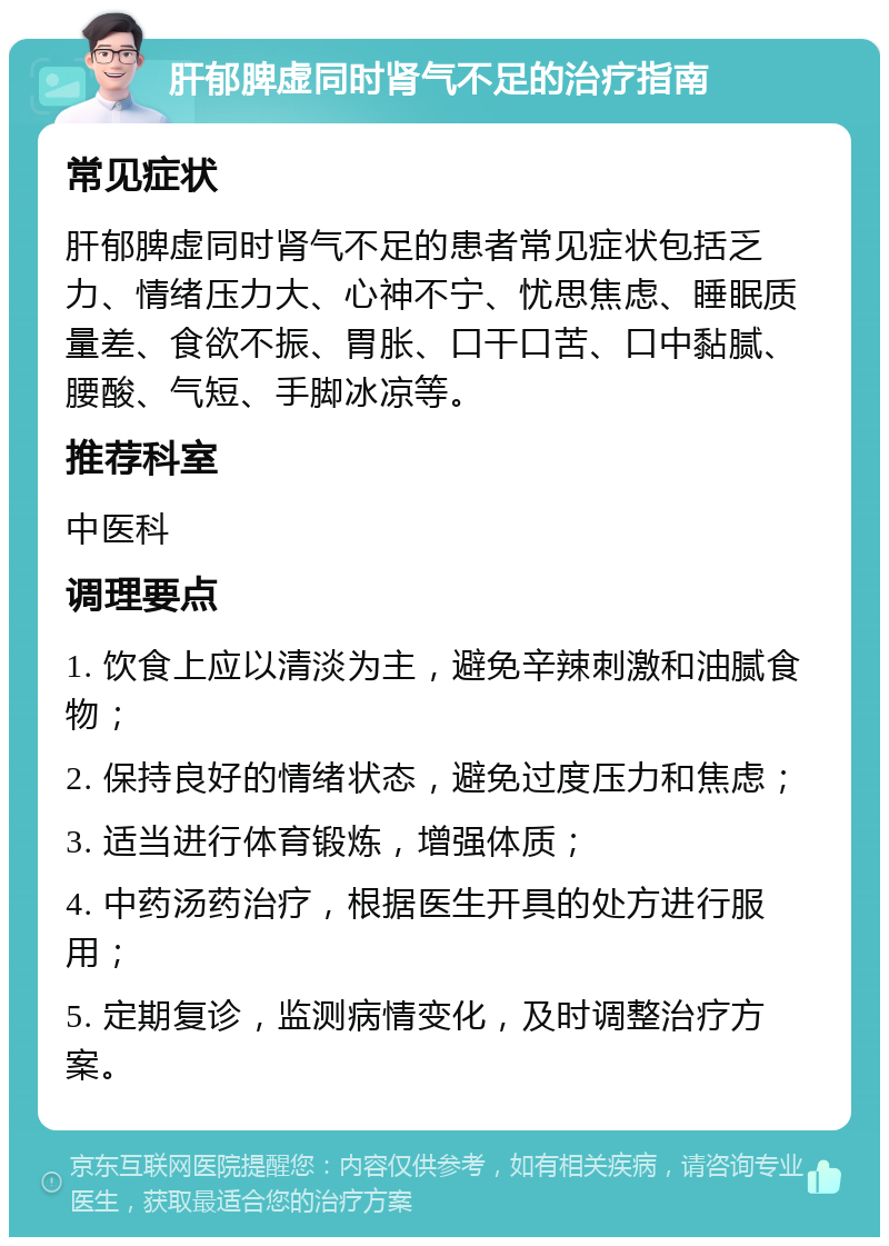 肝郁脾虚同时肾气不足的治疗指南 常见症状 肝郁脾虚同时肾气不足的患者常见症状包括乏力、情绪压力大、心神不宁、忧思焦虑、睡眠质量差、食欲不振、胃胀、口干口苦、口中黏腻、腰酸、气短、手脚冰凉等。 推荐科室 中医科 调理要点 1. 饮食上应以清淡为主，避免辛辣刺激和油腻食物； 2. 保持良好的情绪状态，避免过度压力和焦虑； 3. 适当进行体育锻炼，增强体质； 4. 中药汤药治疗，根据医生开具的处方进行服用； 5. 定期复诊，监测病情变化，及时调整治疗方案。