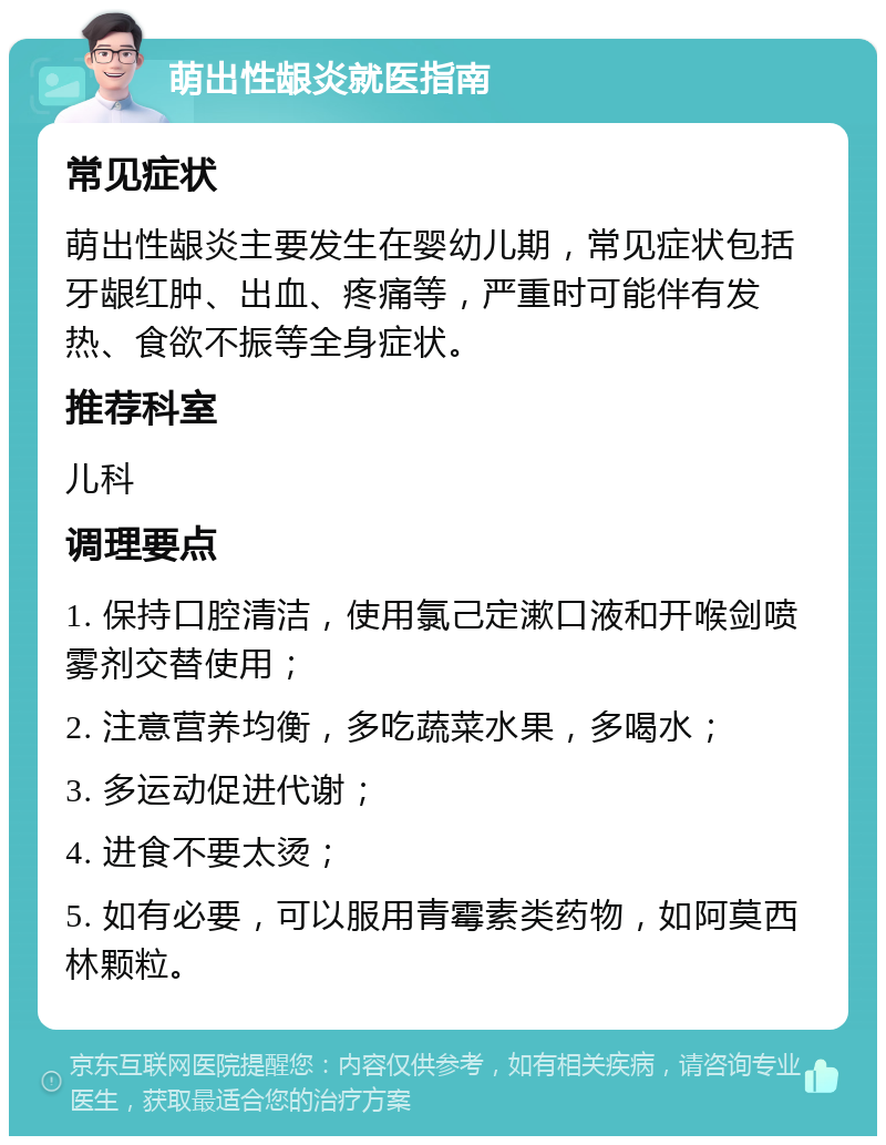 萌出性龈炎就医指南 常见症状 萌出性龈炎主要发生在婴幼儿期，常见症状包括牙龈红肿、出血、疼痛等，严重时可能伴有发热、食欲不振等全身症状。 推荐科室 儿科 调理要点 1. 保持口腔清洁，使用氯己定漱口液和开喉剑喷雾剂交替使用； 2. 注意营养均衡，多吃蔬菜水果，多喝水； 3. 多运动促进代谢； 4. 进食不要太烫； 5. 如有必要，可以服用青霉素类药物，如阿莫西林颗粒。