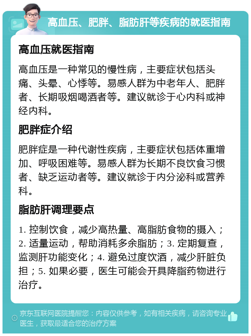 高血压、肥胖、脂肪肝等疾病的就医指南 高血压就医指南 高血压是一种常见的慢性病，主要症状包括头痛、头晕、心悸等。易感人群为中老年人、肥胖者、长期吸烟喝酒者等。建议就诊于心内科或神经内科。 肥胖症介绍 肥胖症是一种代谢性疾病，主要症状包括体重增加、呼吸困难等。易感人群为长期不良饮食习惯者、缺乏运动者等。建议就诊于内分泌科或营养科。 脂肪肝调理要点 1. 控制饮食，减少高热量、高脂肪食物的摄入；2. 适量运动，帮助消耗多余脂肪；3. 定期复查，监测肝功能变化；4. 避免过度饮酒，减少肝脏负担；5. 如果必要，医生可能会开具降脂药物进行治疗。