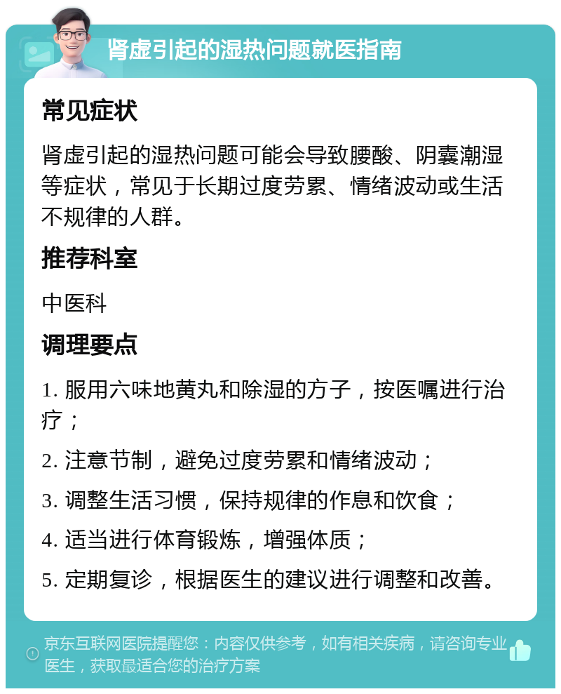 肾虚引起的湿热问题就医指南 常见症状 肾虚引起的湿热问题可能会导致腰酸、阴囊潮湿等症状，常见于长期过度劳累、情绪波动或生活不规律的人群。 推荐科室 中医科 调理要点 1. 服用六味地黄丸和除湿的方子，按医嘱进行治疗； 2. 注意节制，避免过度劳累和情绪波动； 3. 调整生活习惯，保持规律的作息和饮食； 4. 适当进行体育锻炼，增强体质； 5. 定期复诊，根据医生的建议进行调整和改善。