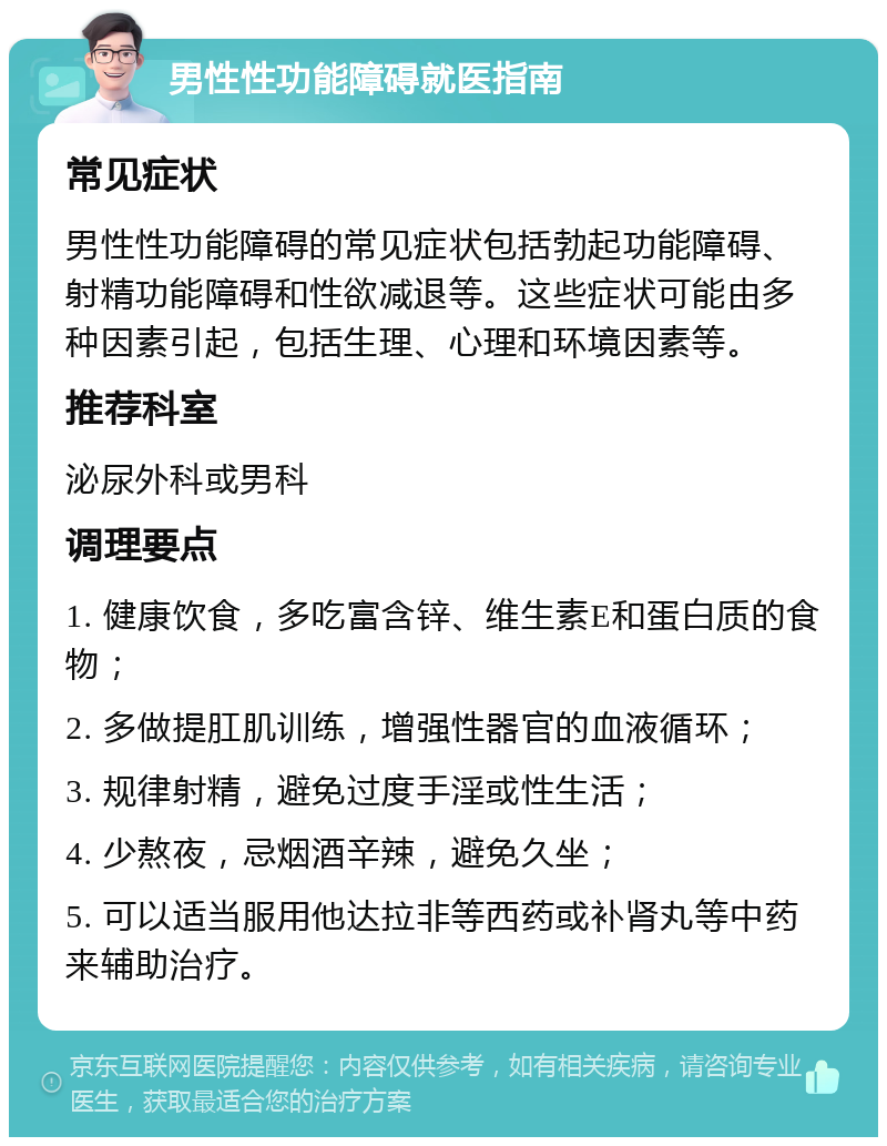 男性性功能障碍就医指南 常见症状 男性性功能障碍的常见症状包括勃起功能障碍、射精功能障碍和性欲减退等。这些症状可能由多种因素引起，包括生理、心理和环境因素等。 推荐科室 泌尿外科或男科 调理要点 1. 健康饮食，多吃富含锌、维生素E和蛋白质的食物； 2. 多做提肛肌训练，增强性器官的血液循环； 3. 规律射精，避免过度手淫或性生活； 4. 少熬夜，忌烟酒辛辣，避免久坐； 5. 可以适当服用他达拉非等西药或补肾丸等中药来辅助治疗。