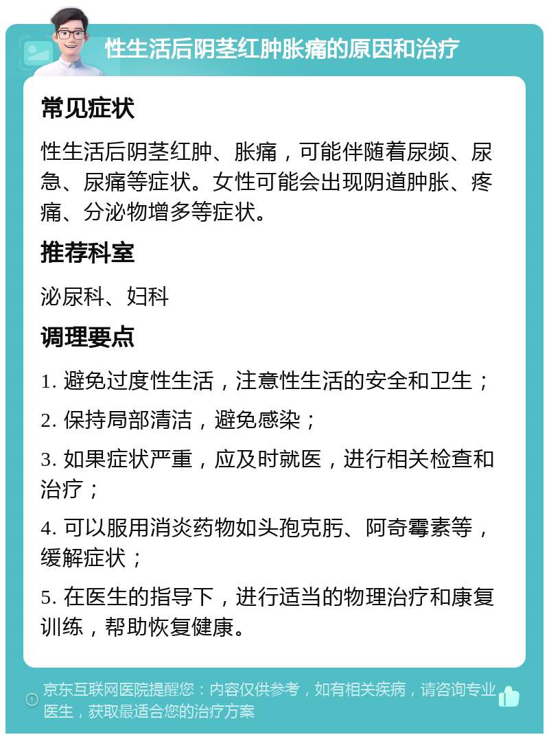 性生活后阴茎红肿胀痛的原因和治疗 常见症状 性生活后阴茎红肿、胀痛，可能伴随着尿频、尿急、尿痛等症状。女性可能会出现阴道肿胀、疼痛、分泌物增多等症状。 推荐科室 泌尿科、妇科 调理要点 1. 避免过度性生活，注意性生活的安全和卫生； 2. 保持局部清洁，避免感染； 3. 如果症状严重，应及时就医，进行相关检查和治疗； 4. 可以服用消炎药物如头孢克肟、阿奇霉素等，缓解症状； 5. 在医生的指导下，进行适当的物理治疗和康复训练，帮助恢复健康。