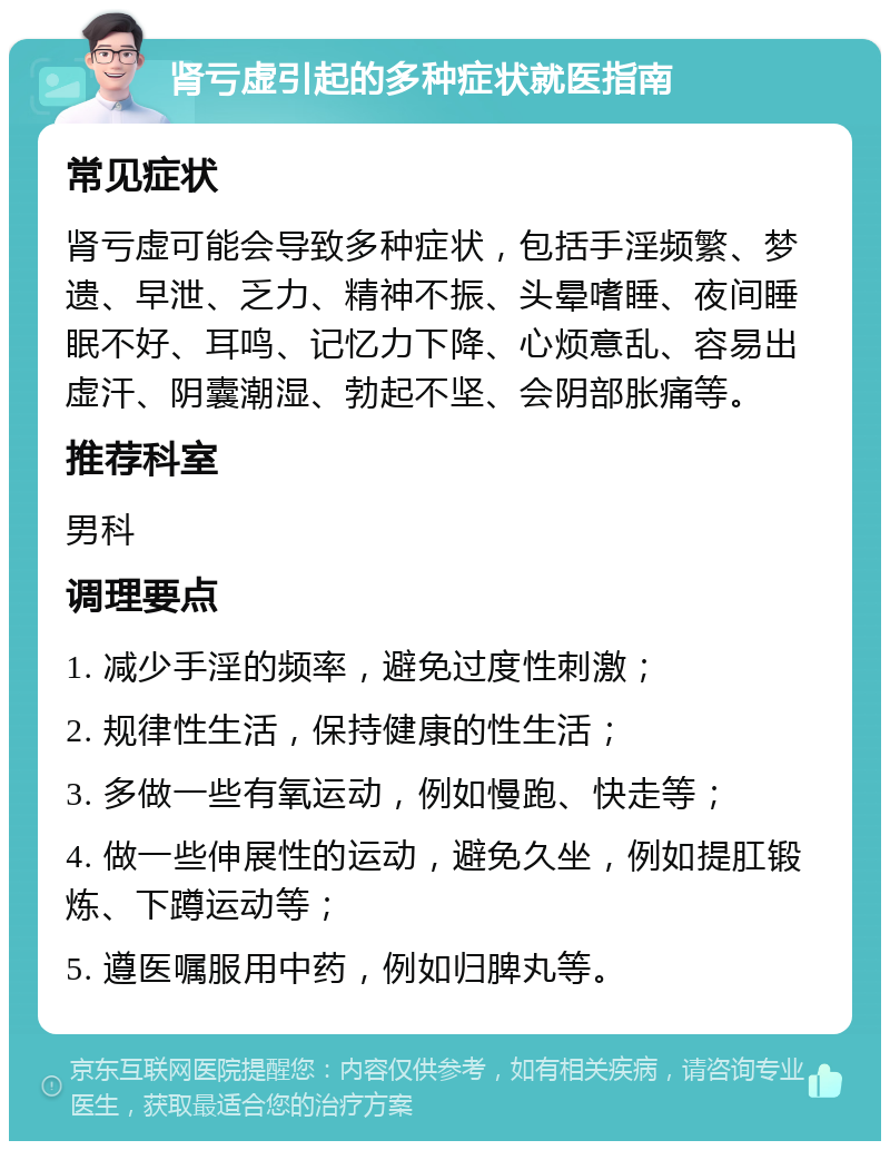 肾亏虚引起的多种症状就医指南 常见症状 肾亏虚可能会导致多种症状，包括手淫频繁、梦遗、早泄、乏力、精神不振、头晕嗜睡、夜间睡眠不好、耳鸣、记忆力下降、心烦意乱、容易出虚汗、阴囊潮湿、勃起不坚、会阴部胀痛等。 推荐科室 男科 调理要点 1. 减少手淫的频率，避免过度性刺激； 2. 规律性生活，保持健康的性生活； 3. 多做一些有氧运动，例如慢跑、快走等； 4. 做一些伸展性的运动，避免久坐，例如提肛锻炼、下蹲运动等； 5. 遵医嘱服用中药，例如归脾丸等。