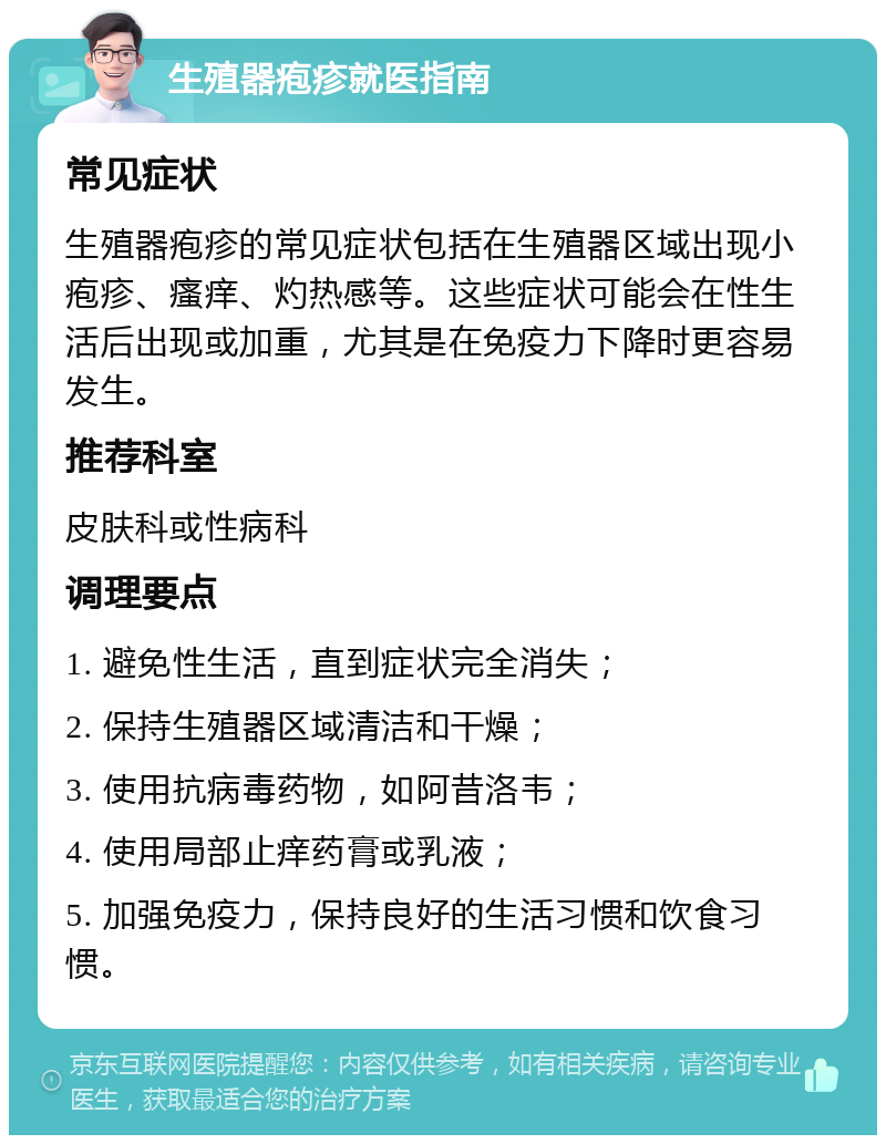 生殖器疱疹就医指南 常见症状 生殖器疱疹的常见症状包括在生殖器区域出现小疱疹、瘙痒、灼热感等。这些症状可能会在性生活后出现或加重，尤其是在免疫力下降时更容易发生。 推荐科室 皮肤科或性病科 调理要点 1. 避免性生活，直到症状完全消失； 2. 保持生殖器区域清洁和干燥； 3. 使用抗病毒药物，如阿昔洛韦； 4. 使用局部止痒药膏或乳液； 5. 加强免疫力，保持良好的生活习惯和饮食习惯。