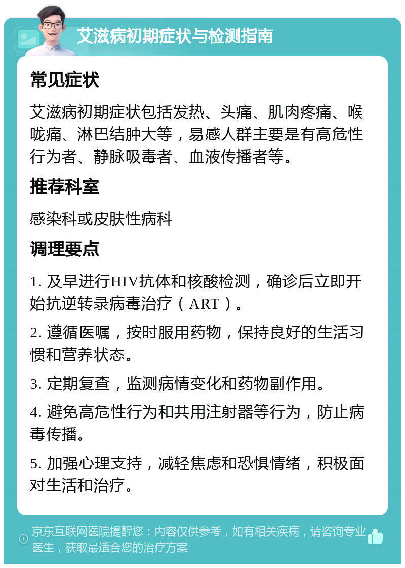 艾滋病初期症状与检测指南 常见症状 艾滋病初期症状包括发热、头痛、肌肉疼痛、喉咙痛、淋巴结肿大等，易感人群主要是有高危性行为者、静脉吸毒者、血液传播者等。 推荐科室 感染科或皮肤性病科 调理要点 1. 及早进行HIV抗体和核酸检测，确诊后立即开始抗逆转录病毒治疗（ART）。 2. 遵循医嘱，按时服用药物，保持良好的生活习惯和营养状态。 3. 定期复查，监测病情变化和药物副作用。 4. 避免高危性行为和共用注射器等行为，防止病毒传播。 5. 加强心理支持，减轻焦虑和恐惧情绪，积极面对生活和治疗。