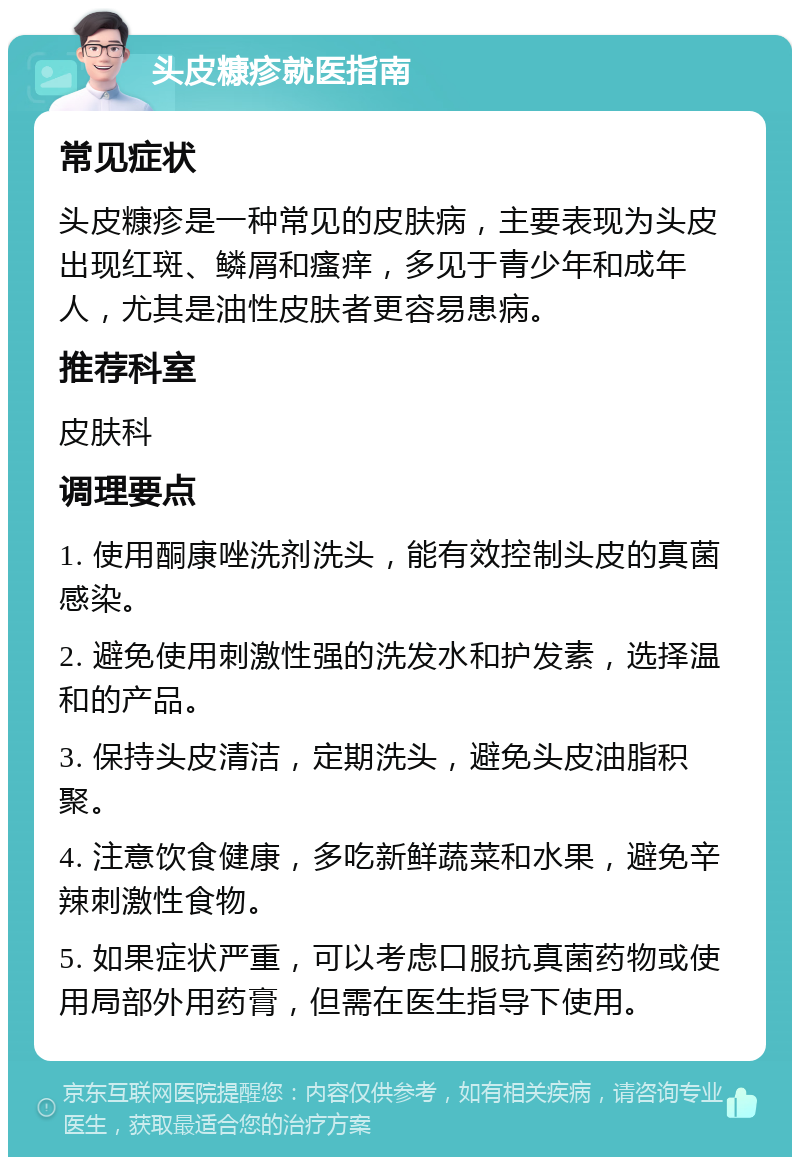 头皮糠疹就医指南 常见症状 头皮糠疹是一种常见的皮肤病，主要表现为头皮出现红斑、鳞屑和瘙痒，多见于青少年和成年人，尤其是油性皮肤者更容易患病。 推荐科室 皮肤科 调理要点 1. 使用酮康唑洗剂洗头，能有效控制头皮的真菌感染。 2. 避免使用刺激性强的洗发水和护发素，选择温和的产品。 3. 保持头皮清洁，定期洗头，避免头皮油脂积聚。 4. 注意饮食健康，多吃新鲜蔬菜和水果，避免辛辣刺激性食物。 5. 如果症状严重，可以考虑口服抗真菌药物或使用局部外用药膏，但需在医生指导下使用。