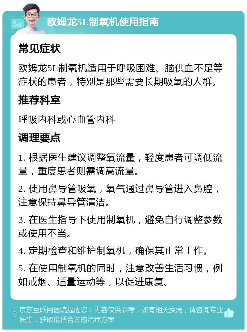 欧姆龙5L制氧机使用指南 常见症状 欧姆龙5L制氧机适用于呼吸困难、脑供血不足等症状的患者，特别是那些需要长期吸氧的人群。 推荐科室 呼吸内科或心血管内科 调理要点 1. 根据医生建议调整氧流量，轻度患者可调低流量，重度患者则需调高流量。 2. 使用鼻导管吸氧，氧气通过鼻导管进入鼻腔，注意保持鼻导管清洁。 3. 在医生指导下使用制氧机，避免自行调整参数或使用不当。 4. 定期检查和维护制氧机，确保其正常工作。 5. 在使用制氧机的同时，注意改善生活习惯，例如戒烟、适量运动等，以促进康复。