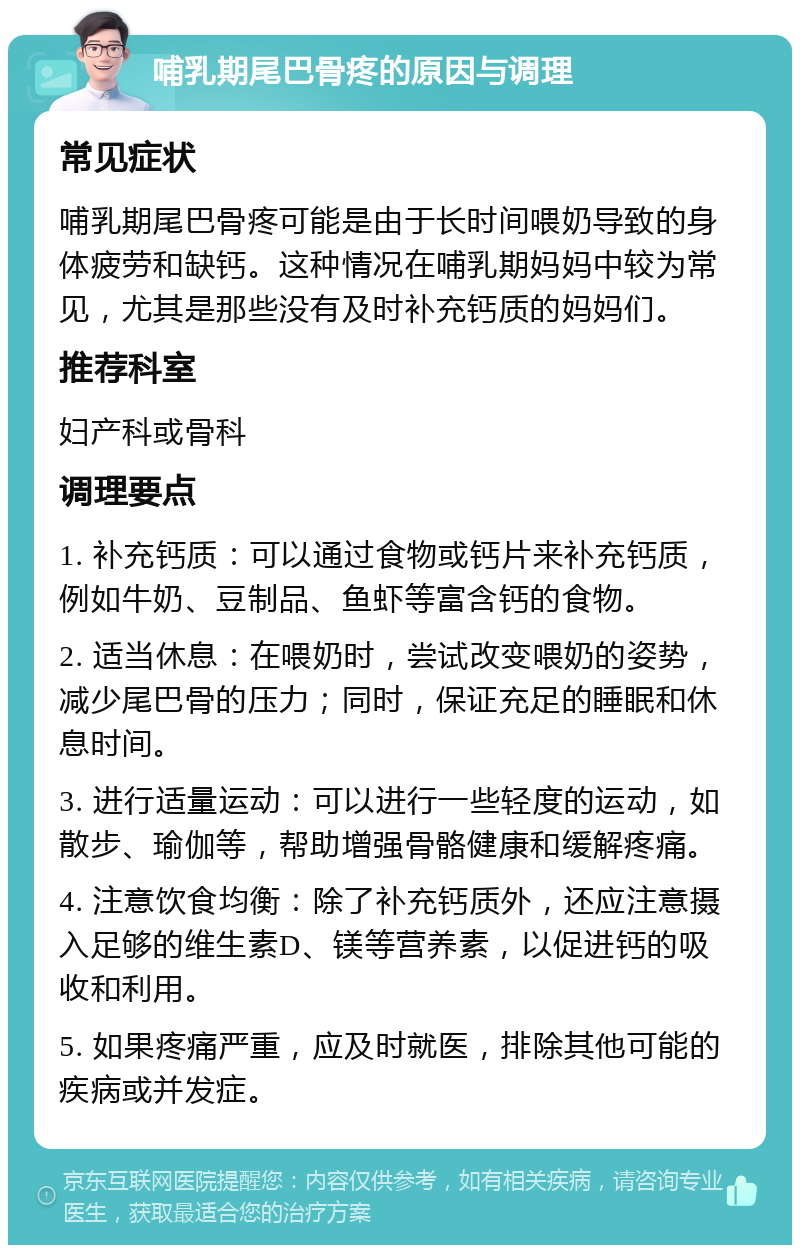 哺乳期尾巴骨疼的原因与调理 常见症状 哺乳期尾巴骨疼可能是由于长时间喂奶导致的身体疲劳和缺钙。这种情况在哺乳期妈妈中较为常见，尤其是那些没有及时补充钙质的妈妈们。 推荐科室 妇产科或骨科 调理要点 1. 补充钙质：可以通过食物或钙片来补充钙质，例如牛奶、豆制品、鱼虾等富含钙的食物。 2. 适当休息：在喂奶时，尝试改变喂奶的姿势，减少尾巴骨的压力；同时，保证充足的睡眠和休息时间。 3. 进行适量运动：可以进行一些轻度的运动，如散步、瑜伽等，帮助增强骨骼健康和缓解疼痛。 4. 注意饮食均衡：除了补充钙质外，还应注意摄入足够的维生素D、镁等营养素，以促进钙的吸收和利用。 5. 如果疼痛严重，应及时就医，排除其他可能的疾病或并发症。