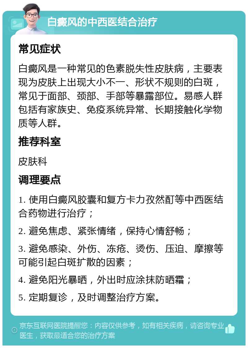 白癜风的中西医结合治疗 常见症状 白癜风是一种常见的色素脱失性皮肤病，主要表现为皮肤上出现大小不一、形状不规则的白斑，常见于面部、颈部、手部等暴露部位。易感人群包括有家族史、免疫系统异常、长期接触化学物质等人群。 推荐科室 皮肤科 调理要点 1. 使用白癜风胶囊和复方卡力孜然酊等中西医结合药物进行治疗； 2. 避免焦虑、紧张情绪，保持心情舒畅； 3. 避免感染、外伤、冻疮、烫伤、压迫、摩擦等可能引起白斑扩散的因素； 4. 避免阳光暴晒，外出时应涂抹防晒霜； 5. 定期复诊，及时调整治疗方案。