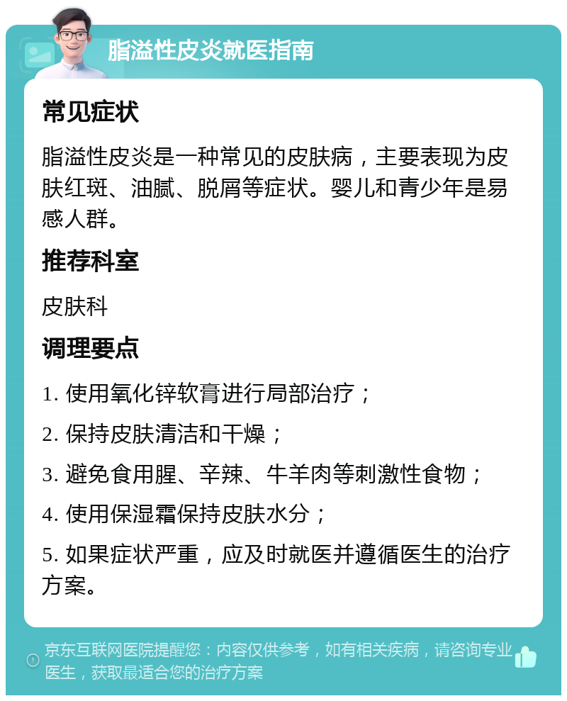 脂溢性皮炎就医指南 常见症状 脂溢性皮炎是一种常见的皮肤病，主要表现为皮肤红斑、油腻、脱屑等症状。婴儿和青少年是易感人群。 推荐科室 皮肤科 调理要点 1. 使用氧化锌软膏进行局部治疗； 2. 保持皮肤清洁和干燥； 3. 避免食用腥、辛辣、牛羊肉等刺激性食物； 4. 使用保湿霜保持皮肤水分； 5. 如果症状严重，应及时就医并遵循医生的治疗方案。