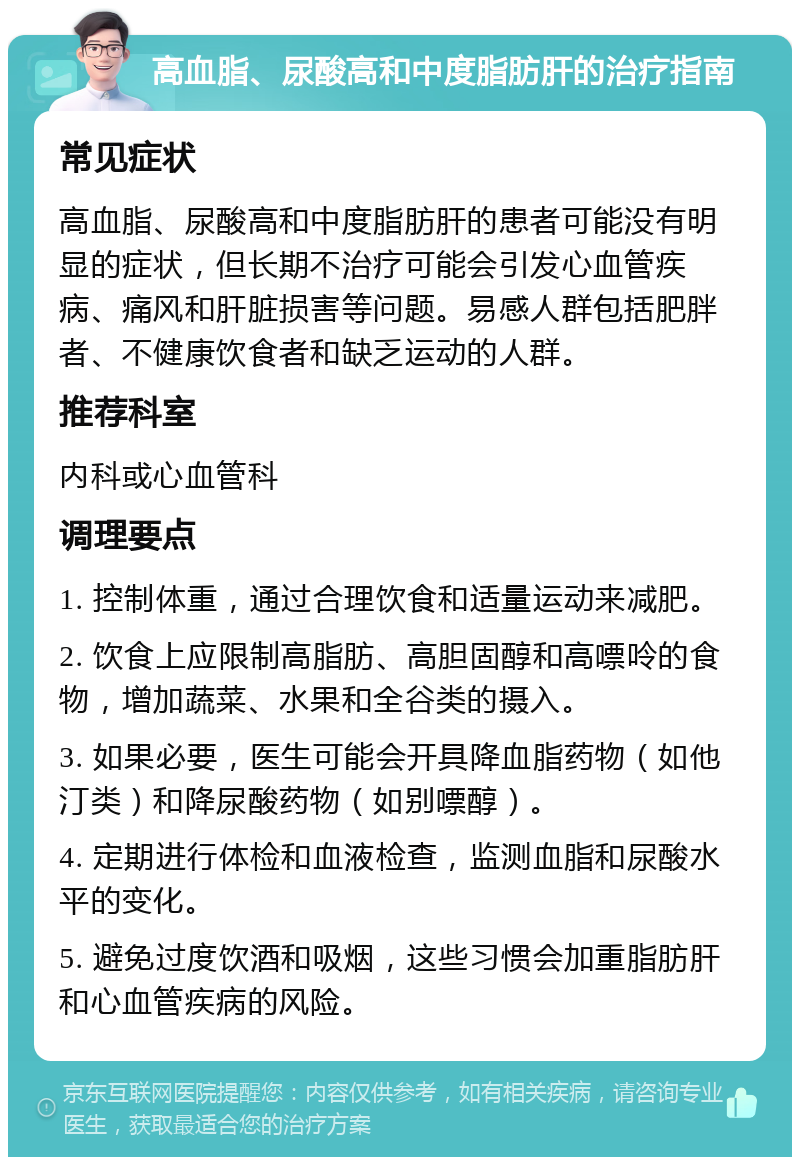 高血脂、尿酸高和中度脂肪肝的治疗指南 常见症状 高血脂、尿酸高和中度脂肪肝的患者可能没有明显的症状，但长期不治疗可能会引发心血管疾病、痛风和肝脏损害等问题。易感人群包括肥胖者、不健康饮食者和缺乏运动的人群。 推荐科室 内科或心血管科 调理要点 1. 控制体重，通过合理饮食和适量运动来减肥。 2. 饮食上应限制高脂肪、高胆固醇和高嘌呤的食物，增加蔬菜、水果和全谷类的摄入。 3. 如果必要，医生可能会开具降血脂药物（如他汀类）和降尿酸药物（如别嘌醇）。 4. 定期进行体检和血液检查，监测血脂和尿酸水平的变化。 5. 避免过度饮酒和吸烟，这些习惯会加重脂肪肝和心血管疾病的风险。