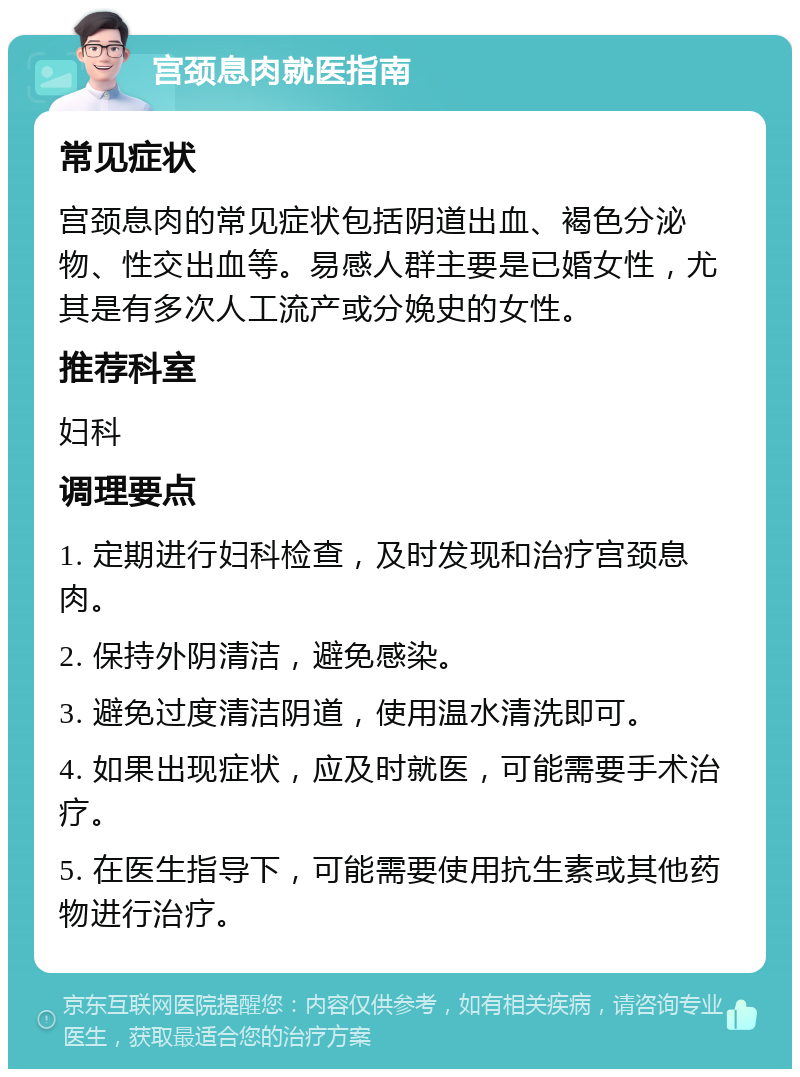 宫颈息肉就医指南 常见症状 宫颈息肉的常见症状包括阴道出血、褐色分泌物、性交出血等。易感人群主要是已婚女性，尤其是有多次人工流产或分娩史的女性。 推荐科室 妇科 调理要点 1. 定期进行妇科检查，及时发现和治疗宫颈息肉。 2. 保持外阴清洁，避免感染。 3. 避免过度清洁阴道，使用温水清洗即可。 4. 如果出现症状，应及时就医，可能需要手术治疗。 5. 在医生指导下，可能需要使用抗生素或其他药物进行治疗。