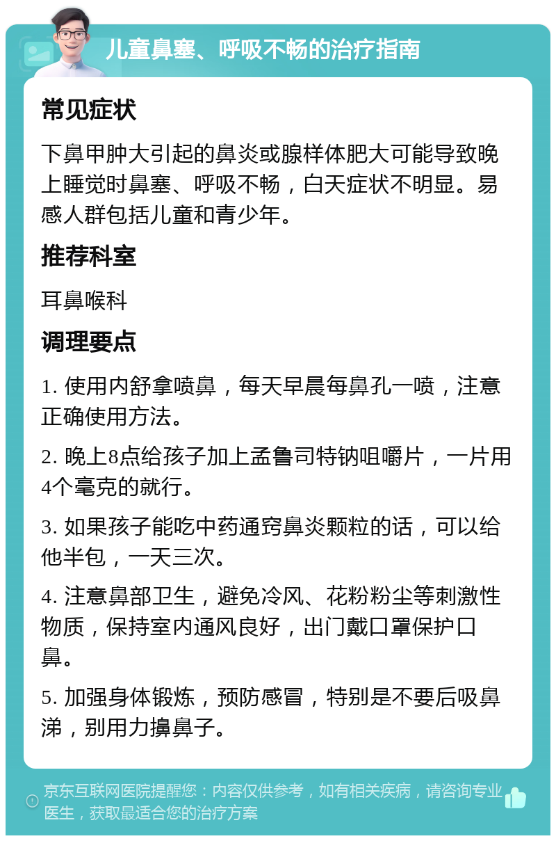 儿童鼻塞、呼吸不畅的治疗指南 常见症状 下鼻甲肿大引起的鼻炎或腺样体肥大可能导致晚上睡觉时鼻塞、呼吸不畅，白天症状不明显。易感人群包括儿童和青少年。 推荐科室 耳鼻喉科 调理要点 1. 使用内舒拿喷鼻，每天早晨每鼻孔一喷，注意正确使用方法。 2. 晚上8点给孩子加上孟鲁司特钠咀嚼片，一片用4个毫克的就行。 3. 如果孩子能吃中药通窍鼻炎颗粒的话，可以给他半包，一天三次。 4. 注意鼻部卫生，避免冷风、花粉粉尘等刺激性物质，保持室内通风良好，出门戴口罩保护口鼻。 5. 加强身体锻炼，预防感冒，特别是不要后吸鼻涕，别用力擤鼻子。