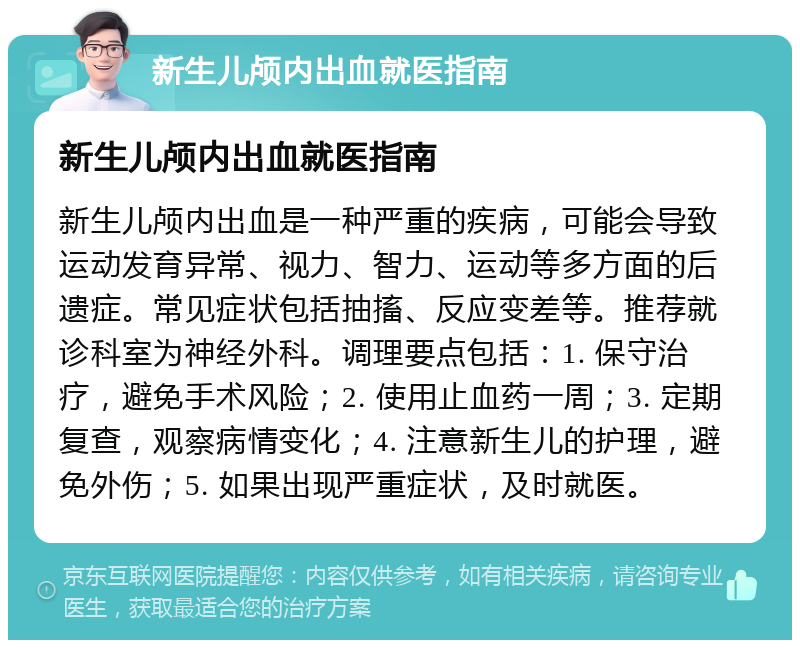 新生儿颅内出血就医指南 新生儿颅内出血就医指南 新生儿颅内出血是一种严重的疾病，可能会导致运动发育异常、视力、智力、运动等多方面的后遗症。常见症状包括抽搐、反应变差等。推荐就诊科室为神经外科。调理要点包括：1. 保守治疗，避免手术风险；2. 使用止血药一周；3. 定期复查，观察病情变化；4. 注意新生儿的护理，避免外伤；5. 如果出现严重症状，及时就医。