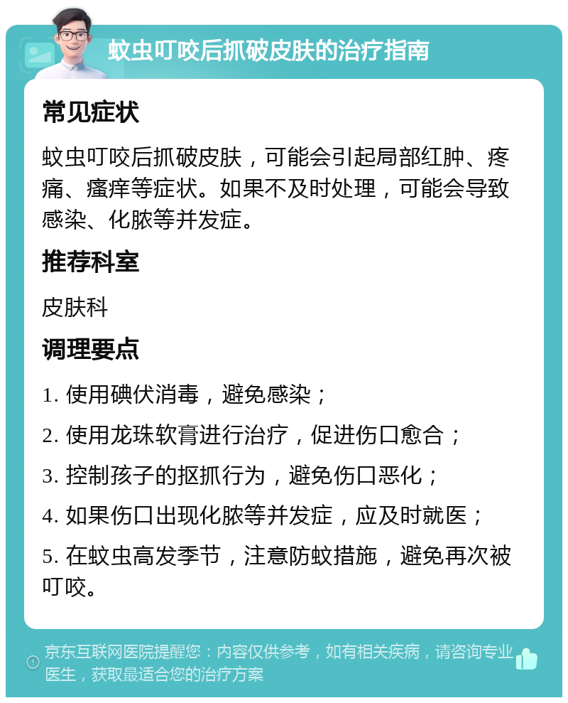 蚊虫叮咬后抓破皮肤的治疗指南 常见症状 蚊虫叮咬后抓破皮肤，可能会引起局部红肿、疼痛、瘙痒等症状。如果不及时处理，可能会导致感染、化脓等并发症。 推荐科室 皮肤科 调理要点 1. 使用碘伏消毒，避免感染； 2. 使用龙珠软膏进行治疗，促进伤口愈合； 3. 控制孩子的抠抓行为，避免伤口恶化； 4. 如果伤口出现化脓等并发症，应及时就医； 5. 在蚊虫高发季节，注意防蚊措施，避免再次被叮咬。