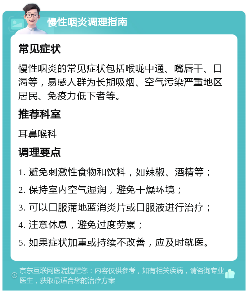 慢性咽炎调理指南 常见症状 慢性咽炎的常见症状包括喉咙中通、嘴唇干、口渴等，易感人群为长期吸烟、空气污染严重地区居民、免疫力低下者等。 推荐科室 耳鼻喉科 调理要点 1. 避免刺激性食物和饮料，如辣椒、酒精等； 2. 保持室内空气湿润，避免干燥环境； 3. 可以口服蒲地蓝消炎片或口服液进行治疗； 4. 注意休息，避免过度劳累； 5. 如果症状加重或持续不改善，应及时就医。