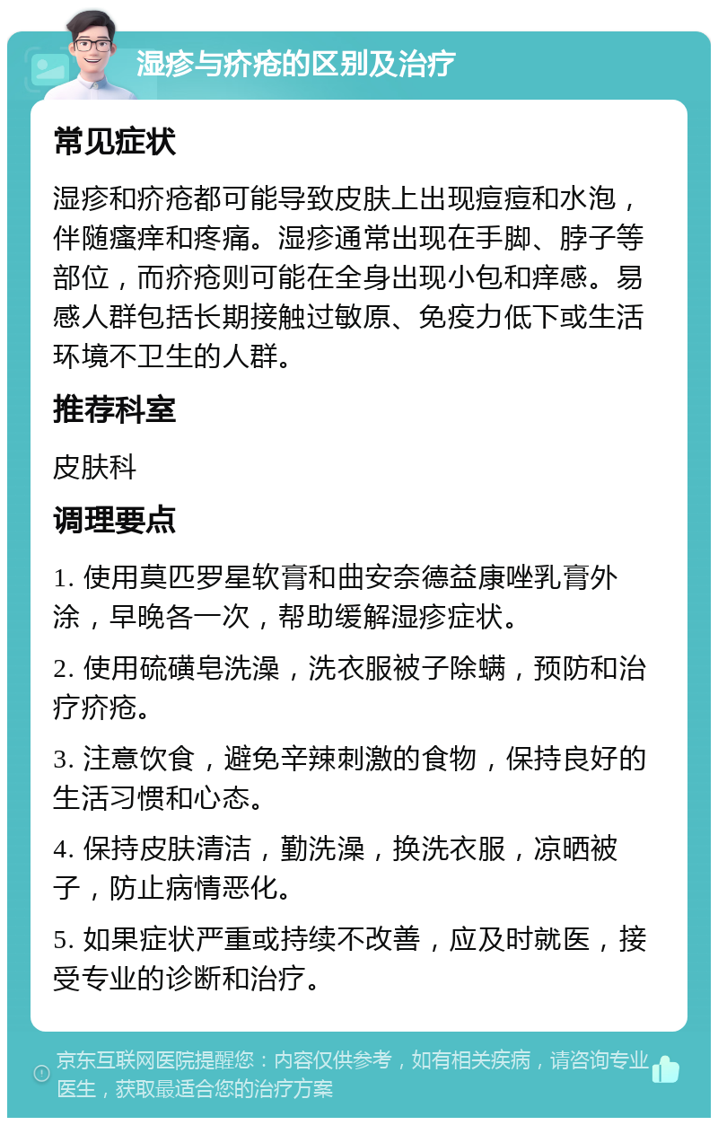 湿疹与疥疮的区别及治疗 常见症状 湿疹和疥疮都可能导致皮肤上出现痘痘和水泡，伴随瘙痒和疼痛。湿疹通常出现在手脚、脖子等部位，而疥疮则可能在全身出现小包和痒感。易感人群包括长期接触过敏原、免疫力低下或生活环境不卫生的人群。 推荐科室 皮肤科 调理要点 1. 使用莫匹罗星软膏和曲安奈德益康唑乳膏外涂，早晚各一次，帮助缓解湿疹症状。 2. 使用硫磺皂洗澡，洗衣服被子除螨，预防和治疗疥疮。 3. 注意饮食，避免辛辣刺激的食物，保持良好的生活习惯和心态。 4. 保持皮肤清洁，勤洗澡，换洗衣服，凉晒被子，防止病情恶化。 5. 如果症状严重或持续不改善，应及时就医，接受专业的诊断和治疗。