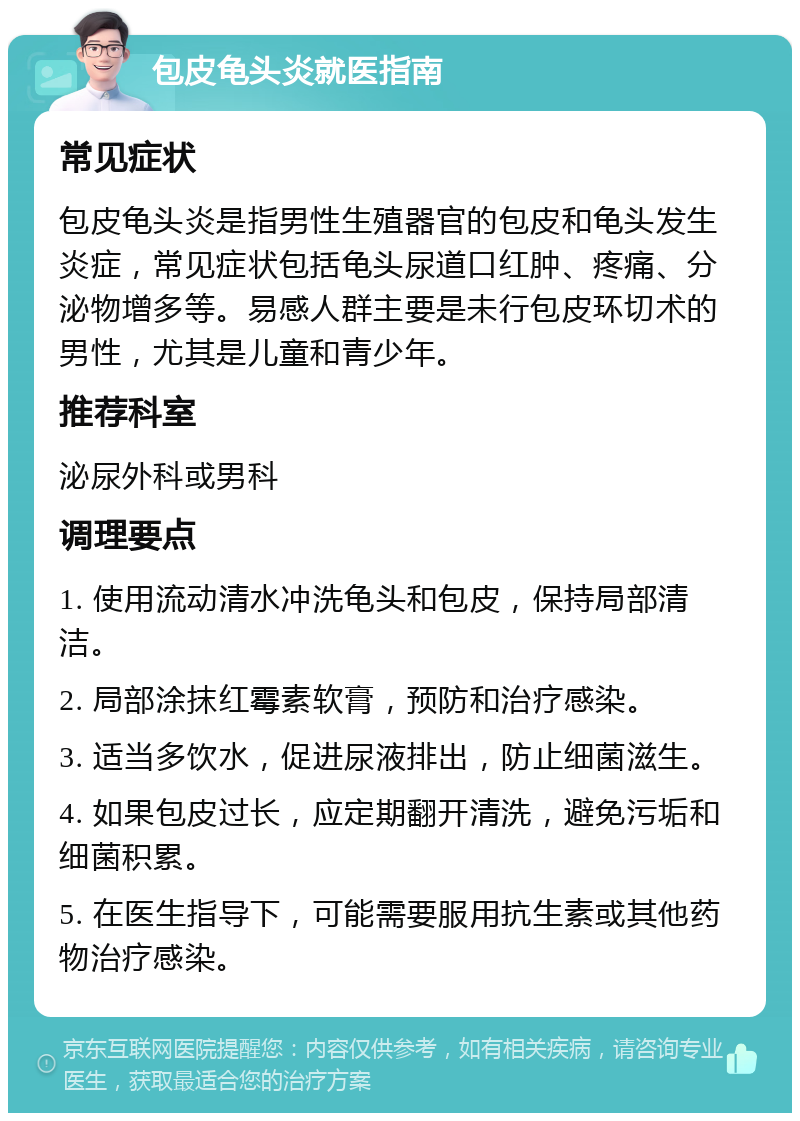 包皮龟头炎就医指南 常见症状 包皮龟头炎是指男性生殖器官的包皮和龟头发生炎症，常见症状包括龟头尿道口红肿、疼痛、分泌物增多等。易感人群主要是未行包皮环切术的男性，尤其是儿童和青少年。 推荐科室 泌尿外科或男科 调理要点 1. 使用流动清水冲洗龟头和包皮，保持局部清洁。 2. 局部涂抹红霉素软膏，预防和治疗感染。 3. 适当多饮水，促进尿液排出，防止细菌滋生。 4. 如果包皮过长，应定期翻开清洗，避免污垢和细菌积累。 5. 在医生指导下，可能需要服用抗生素或其他药物治疗感染。