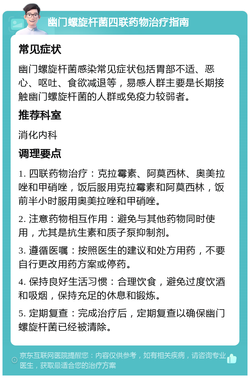 幽门螺旋杆菌四联药物治疗指南 常见症状 幽门螺旋杆菌感染常见症状包括胃部不适、恶心、呕吐、食欲减退等，易感人群主要是长期接触幽门螺旋杆菌的人群或免疫力较弱者。 推荐科室 消化内科 调理要点 1. 四联药物治疗：克拉霉素、阿莫西林、奥美拉唑和甲硝唑，饭后服用克拉霉素和阿莫西林，饭前半小时服用奥美拉唑和甲硝唑。 2. 注意药物相互作用：避免与其他药物同时使用，尤其是抗生素和质子泵抑制剂。 3. 遵循医嘱：按照医生的建议和处方用药，不要自行更改用药方案或停药。 4. 保持良好生活习惯：合理饮食，避免过度饮酒和吸烟，保持充足的休息和锻炼。 5. 定期复查：完成治疗后，定期复查以确保幽门螺旋杆菌已经被清除。