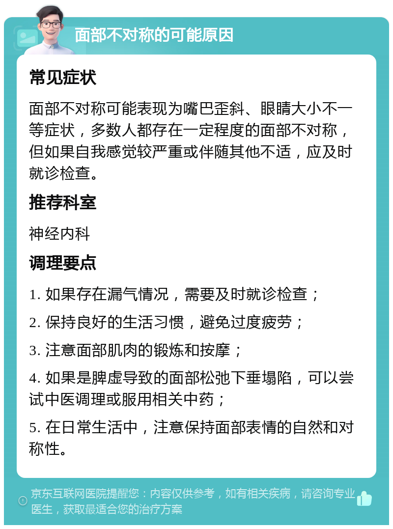 面部不对称的可能原因 常见症状 面部不对称可能表现为嘴巴歪斜、眼睛大小不一等症状，多数人都存在一定程度的面部不对称，但如果自我感觉较严重或伴随其他不适，应及时就诊检查。 推荐科室 神经内科 调理要点 1. 如果存在漏气情况，需要及时就诊检查； 2. 保持良好的生活习惯，避免过度疲劳； 3. 注意面部肌肉的锻炼和按摩； 4. 如果是脾虚导致的面部松弛下垂塌陷，可以尝试中医调理或服用相关中药； 5. 在日常生活中，注意保持面部表情的自然和对称性。