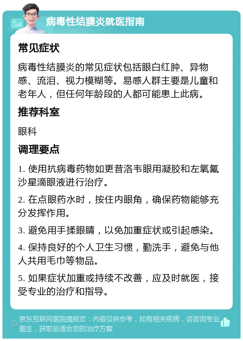 病毒性结膜炎就医指南 常见症状 病毒性结膜炎的常见症状包括眼白红肿、异物感、流泪、视力模糊等。易感人群主要是儿童和老年人，但任何年龄段的人都可能患上此病。 推荐科室 眼科 调理要点 1. 使用抗病毒药物如更昔洛韦眼用凝胶和左氧氟沙星滴眼液进行治疗。 2. 在点眼药水时，按住内眼角，确保药物能够充分发挥作用。 3. 避免用手揉眼睛，以免加重症状或引起感染。 4. 保持良好的个人卫生习惯，勤洗手，避免与他人共用毛巾等物品。 5. 如果症状加重或持续不改善，应及时就医，接受专业的治疗和指导。