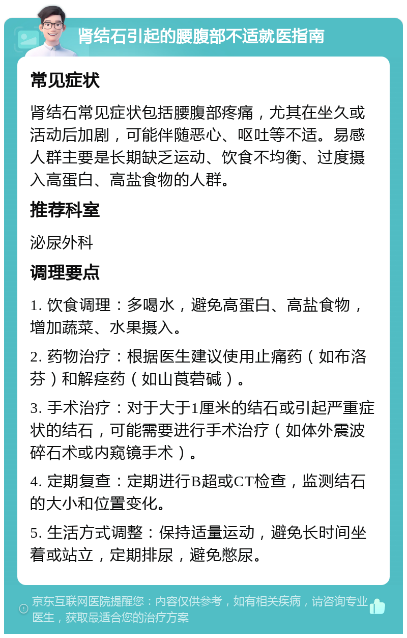 肾结石引起的腰腹部不适就医指南 常见症状 肾结石常见症状包括腰腹部疼痛，尤其在坐久或活动后加剧，可能伴随恶心、呕吐等不适。易感人群主要是长期缺乏运动、饮食不均衡、过度摄入高蛋白、高盐食物的人群。 推荐科室 泌尿外科 调理要点 1. 饮食调理：多喝水，避免高蛋白、高盐食物，增加蔬菜、水果摄入。 2. 药物治疗：根据医生建议使用止痛药（如布洛芬）和解痉药（如山莨菪碱）。 3. 手术治疗：对于大于1厘米的结石或引起严重症状的结石，可能需要进行手术治疗（如体外震波碎石术或内窥镜手术）。 4. 定期复查：定期进行B超或CT检查，监测结石的大小和位置变化。 5. 生活方式调整：保持适量运动，避免长时间坐着或站立，定期排尿，避免憋尿。