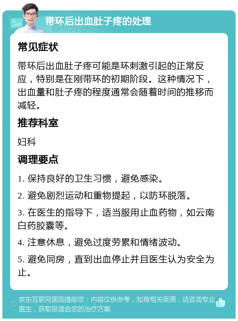 带环后出血肚子疼的处理 常见症状 带环后出血肚子疼可能是环刺激引起的正常反应，特别是在刚带环的初期阶段。这种情况下，出血量和肚子疼的程度通常会随着时间的推移而减轻。 推荐科室 妇科 调理要点 1. 保持良好的卫生习惯，避免感染。 2. 避免剧烈运动和重物提起，以防环脱落。 3. 在医生的指导下，适当服用止血药物，如云南白药胶囊等。 4. 注意休息，避免过度劳累和情绪波动。 5. 避免同房，直到出血停止并且医生认为安全为止。