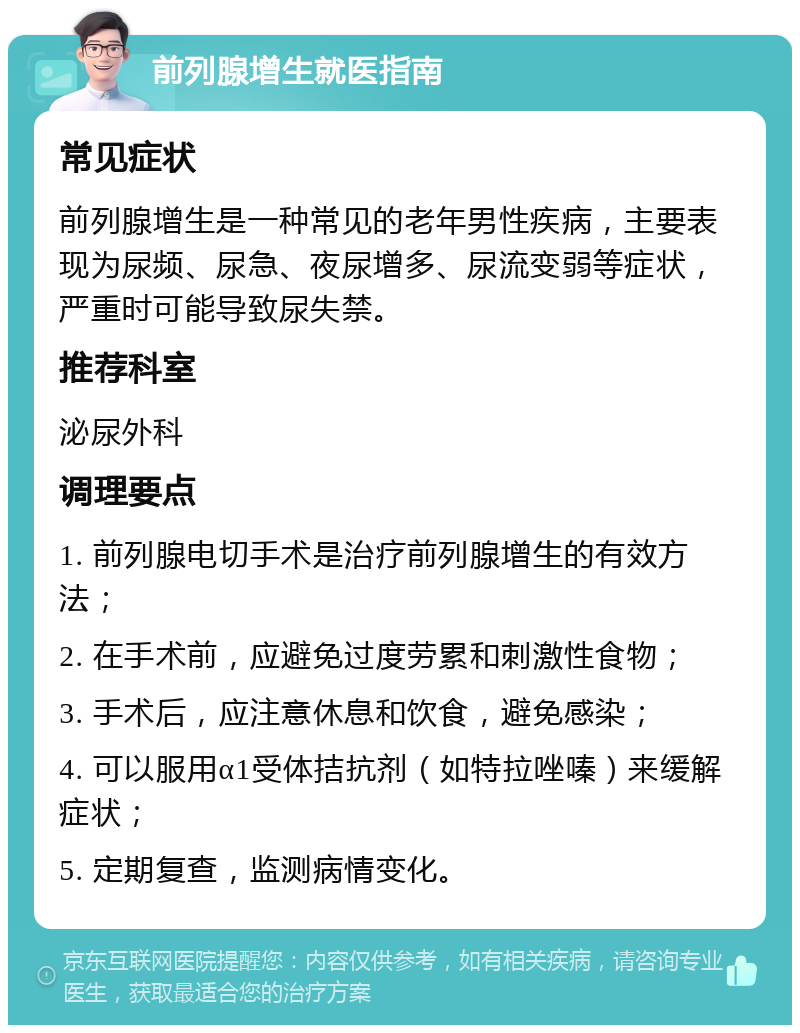 前列腺增生就医指南 常见症状 前列腺增生是一种常见的老年男性疾病，主要表现为尿频、尿急、夜尿增多、尿流变弱等症状，严重时可能导致尿失禁。 推荐科室 泌尿外科 调理要点 1. 前列腺电切手术是治疗前列腺增生的有效方法； 2. 在手术前，应避免过度劳累和刺激性食物； 3. 手术后，应注意休息和饮食，避免感染； 4. 可以服用α1受体拮抗剂（如特拉唑嗪）来缓解症状； 5. 定期复查，监测病情变化。