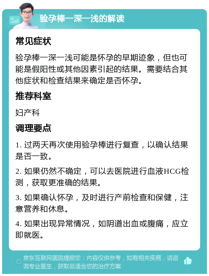 验孕棒一深一浅的解读 常见症状 验孕棒一深一浅可能是怀孕的早期迹象，但也可能是假阳性或其他因素引起的结果。需要结合其他症状和检查结果来确定是否怀孕。 推荐科室 妇产科 调理要点 1. 过两天再次使用验孕棒进行复查，以确认结果是否一致。 2. 如果仍然不确定，可以去医院进行血液HCG检测，获取更准确的结果。 3. 如果确认怀孕，及时进行产前检查和保健，注意营养和休息。 4. 如果出现异常情况，如阴道出血或腹痛，应立即就医。