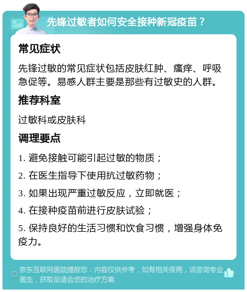 先锋过敏者如何安全接种新冠疫苗？ 常见症状 先锋过敏的常见症状包括皮肤红肿、瘙痒、呼吸急促等。易感人群主要是那些有过敏史的人群。 推荐科室 过敏科或皮肤科 调理要点 1. 避免接触可能引起过敏的物质； 2. 在医生指导下使用抗过敏药物； 3. 如果出现严重过敏反应，立即就医； 4. 在接种疫苗前进行皮肤试验； 5. 保持良好的生活习惯和饮食习惯，增强身体免疫力。