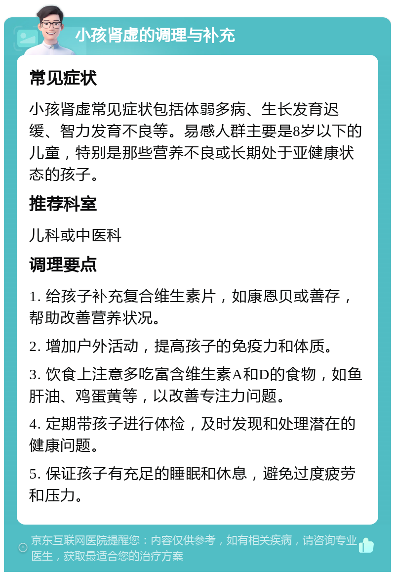 小孩肾虚的调理与补充 常见症状 小孩肾虚常见症状包括体弱多病、生长发育迟缓、智力发育不良等。易感人群主要是8岁以下的儿童，特别是那些营养不良或长期处于亚健康状态的孩子。 推荐科室 儿科或中医科 调理要点 1. 给孩子补充复合维生素片，如康恩贝或善存，帮助改善营养状况。 2. 增加户外活动，提高孩子的免疫力和体质。 3. 饮食上注意多吃富含维生素A和D的食物，如鱼肝油、鸡蛋黄等，以改善专注力问题。 4. 定期带孩子进行体检，及时发现和处理潜在的健康问题。 5. 保证孩子有充足的睡眠和休息，避免过度疲劳和压力。