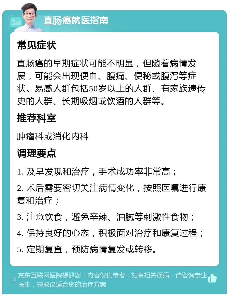 直肠癌就医指南 常见症状 直肠癌的早期症状可能不明显，但随着病情发展，可能会出现便血、腹痛、便秘或腹泻等症状。易感人群包括50岁以上的人群、有家族遗传史的人群、长期吸烟或饮酒的人群等。 推荐科室 肿瘤科或消化内科 调理要点 1. 及早发现和治疗，手术成功率非常高； 2. 术后需要密切关注病情变化，按照医嘱进行康复和治疗； 3. 注意饮食，避免辛辣、油腻等刺激性食物； 4. 保持良好的心态，积极面对治疗和康复过程； 5. 定期复查，预防病情复发或转移。