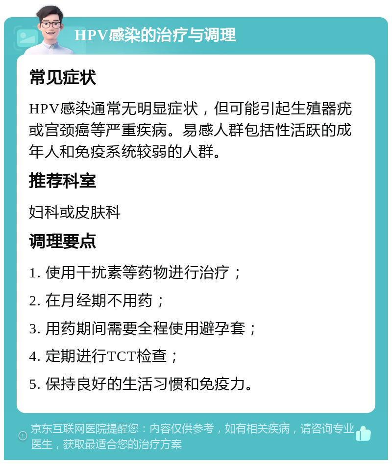 HPV感染的治疗与调理 常见症状 HPV感染通常无明显症状，但可能引起生殖器疣或宫颈癌等严重疾病。易感人群包括性活跃的成年人和免疫系统较弱的人群。 推荐科室 妇科或皮肤科 调理要点 1. 使用干扰素等药物进行治疗； 2. 在月经期不用药； 3. 用药期间需要全程使用避孕套； 4. 定期进行TCT检查； 5. 保持良好的生活习惯和免疫力。