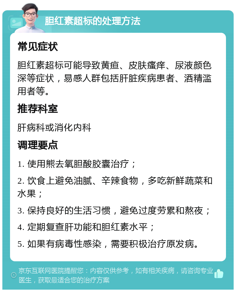 胆红素超标的处理方法 常见症状 胆红素超标可能导致黄疸、皮肤瘙痒、尿液颜色深等症状，易感人群包括肝脏疾病患者、酒精滥用者等。 推荐科室 肝病科或消化内科 调理要点 1. 使用熊去氧胆酸胶囊治疗； 2. 饮食上避免油腻、辛辣食物，多吃新鲜蔬菜和水果； 3. 保持良好的生活习惯，避免过度劳累和熬夜； 4. 定期复查肝功能和胆红素水平； 5. 如果有病毒性感染，需要积极治疗原发病。