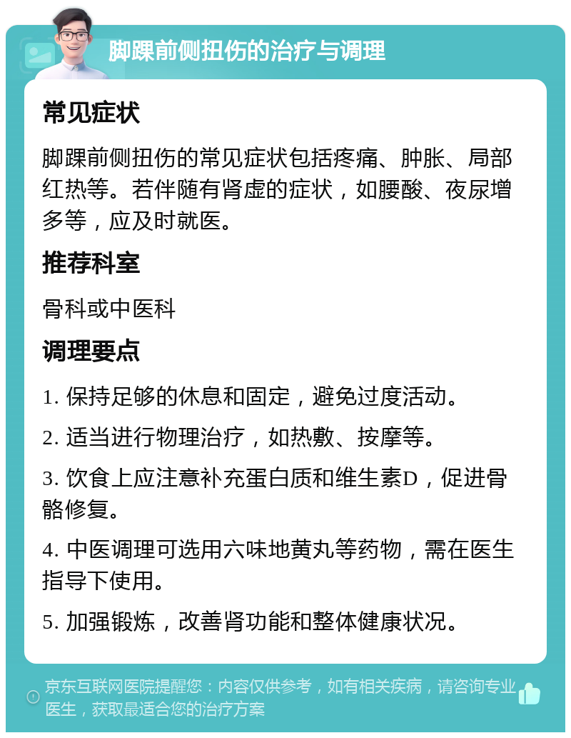 脚踝前侧扭伤的治疗与调理 常见症状 脚踝前侧扭伤的常见症状包括疼痛、肿胀、局部红热等。若伴随有肾虚的症状，如腰酸、夜尿增多等，应及时就医。 推荐科室 骨科或中医科 调理要点 1. 保持足够的休息和固定，避免过度活动。 2. 适当进行物理治疗，如热敷、按摩等。 3. 饮食上应注意补充蛋白质和维生素D，促进骨骼修复。 4. 中医调理可选用六味地黄丸等药物，需在医生指导下使用。 5. 加强锻炼，改善肾功能和整体健康状况。