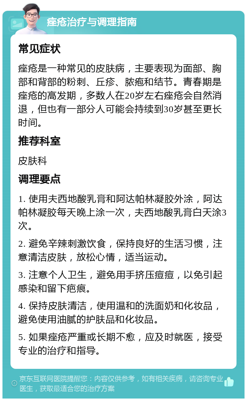 痤疮治疗与调理指南 常见症状 痤疮是一种常见的皮肤病，主要表现为面部、胸部和背部的粉刺、丘疹、脓疱和结节。青春期是痤疮的高发期，多数人在20岁左右痤疮会自然消退，但也有一部分人可能会持续到30岁甚至更长时间。 推荐科室 皮肤科 调理要点 1. 使用夫西地酸乳膏和阿达帕林凝胶外涂，阿达帕林凝胶每天晚上涂一次，夫西地酸乳膏白天涂3次。 2. 避免辛辣刺激饮食，保持良好的生活习惯，注意清洁皮肤，放松心情，适当运动。 3. 注意个人卫生，避免用手挤压痘痘，以免引起感染和留下疤痕。 4. 保持皮肤清洁，使用温和的洗面奶和化妆品，避免使用油腻的护肤品和化妆品。 5. 如果痤疮严重或长期不愈，应及时就医，接受专业的治疗和指导。