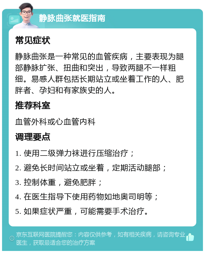 静脉曲张就医指南 常见症状 静脉曲张是一种常见的血管疾病，主要表现为腿部静脉扩张、扭曲和突出，导致两腿不一样粗细。易感人群包括长期站立或坐着工作的人、肥胖者、孕妇和有家族史的人。 推荐科室 血管外科或心血管内科 调理要点 1. 使用二级弹力袜进行压缩治疗； 2. 避免长时间站立或坐着，定期活动腿部； 3. 控制体重，避免肥胖； 4. 在医生指导下使用药物如地奥司明等； 5. 如果症状严重，可能需要手术治疗。