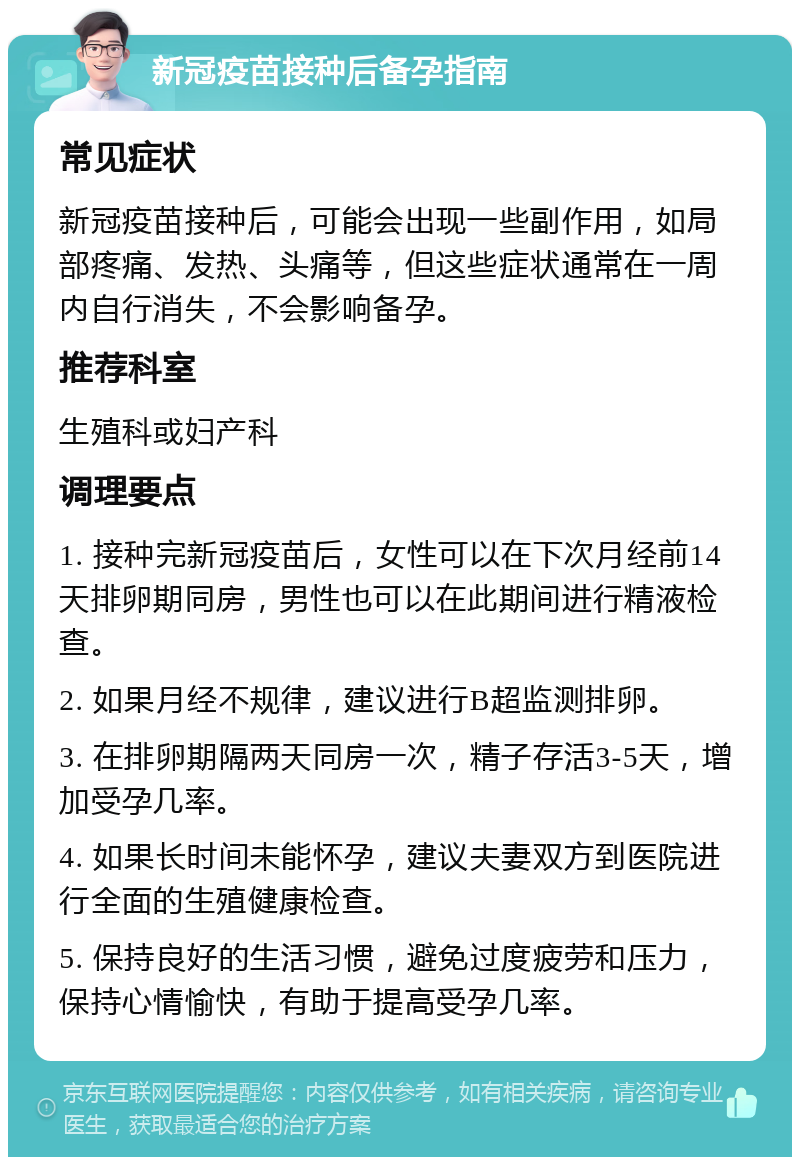 新冠疫苗接种后备孕指南 常见症状 新冠疫苗接种后，可能会出现一些副作用，如局部疼痛、发热、头痛等，但这些症状通常在一周内自行消失，不会影响备孕。 推荐科室 生殖科或妇产科 调理要点 1. 接种完新冠疫苗后，女性可以在下次月经前14天排卵期同房，男性也可以在此期间进行精液检查。 2. 如果月经不规律，建议进行B超监测排卵。 3. 在排卵期隔两天同房一次，精子存活3-5天，增加受孕几率。 4. 如果长时间未能怀孕，建议夫妻双方到医院进行全面的生殖健康检查。 5. 保持良好的生活习惯，避免过度疲劳和压力，保持心情愉快，有助于提高受孕几率。