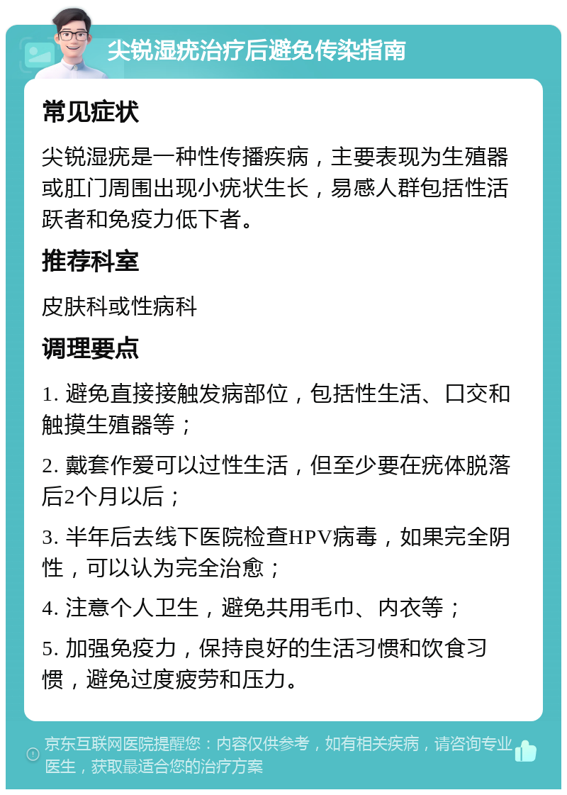 尖锐湿疣治疗后避免传染指南 常见症状 尖锐湿疣是一种性传播疾病，主要表现为生殖器或肛门周围出现小疣状生长，易感人群包括性活跃者和免疫力低下者。 推荐科室 皮肤科或性病科 调理要点 1. 避免直接接触发病部位，包括性生活、口交和触摸生殖器等； 2. 戴套作爱可以过性生活，但至少要在疣体脱落后2个月以后； 3. 半年后去线下医院检查HPV病毒，如果完全阴性，可以认为完全治愈； 4. 注意个人卫生，避免共用毛巾、内衣等； 5. 加强免疫力，保持良好的生活习惯和饮食习惯，避免过度疲劳和压力。